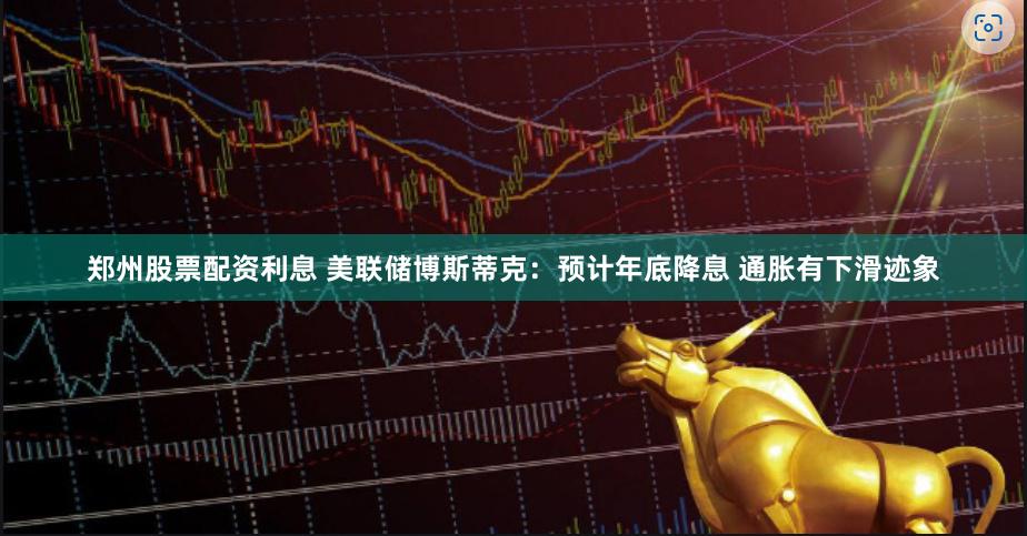 郑州股票配资利息 美联储博斯蒂克：预计年底降息 通胀有下滑迹象