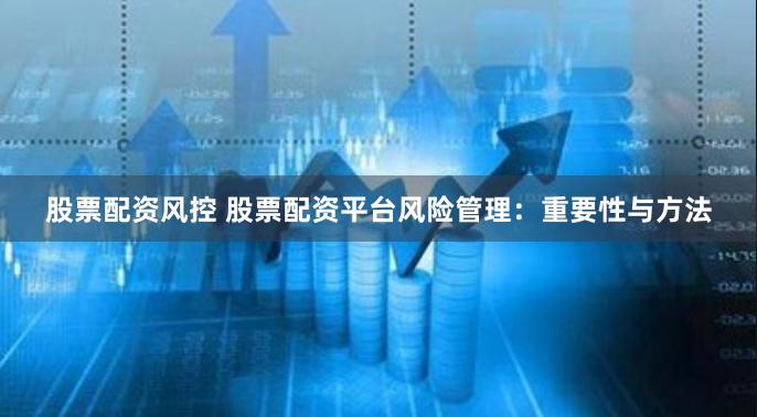 股票配资风控 股票配资平台风险管理：重要性与方法