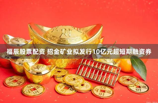 福辰股票配资 招金矿业拟发行10亿元超短期融资券