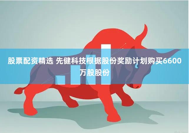股票配资精选 先健科技根据股份奖励计划购买6600万股股份