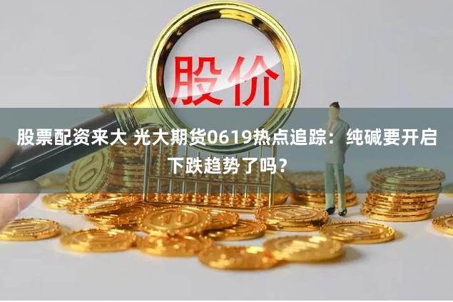 股票配资来大 光大期货0619热点追踪：纯碱要开启下跌趋势了吗？