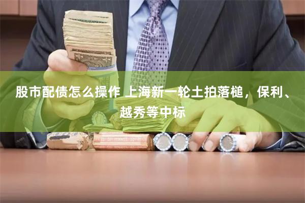 股市配债怎么操作 上海新一轮土拍落槌，保利、越秀等中标