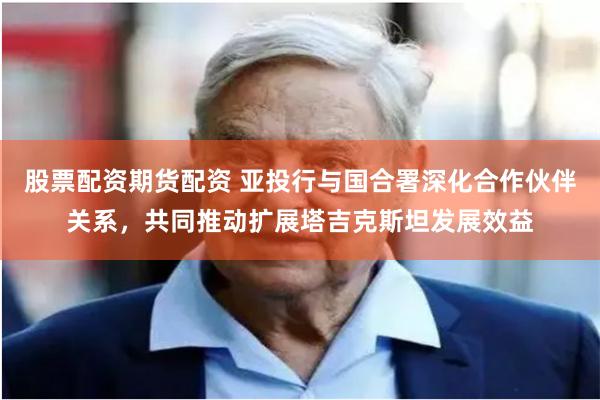 股票配资期货配资 亚投行与国合署深化合作伙伴关系，共同推动扩展塔吉克斯坦发展效益