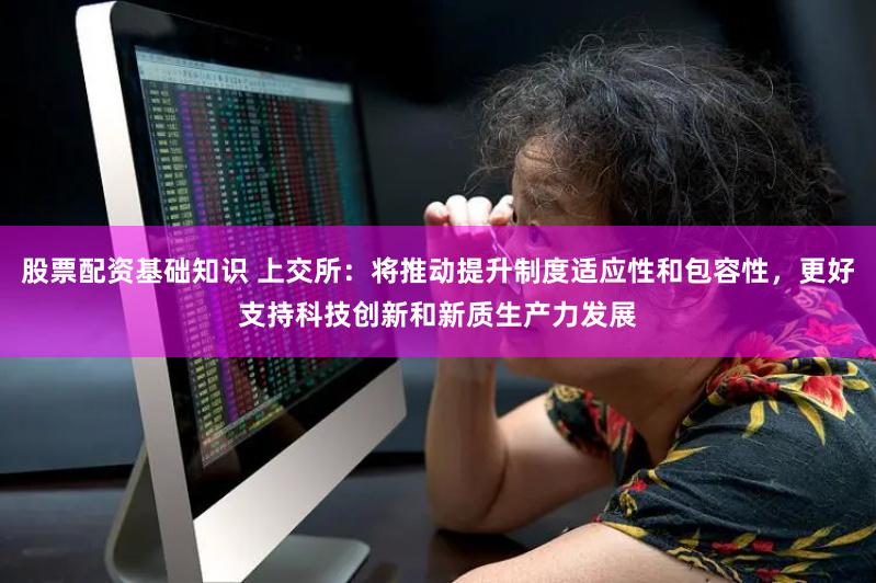股票配资基础知识 上交所：将推动提升制度适应性和包容性，更好支持科技创新和新质生产力发展