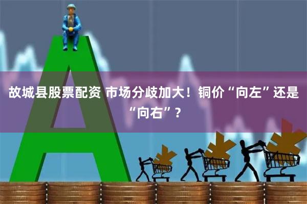 故城县股票配资 市场分歧加大！铜价“向左”还是“向右”？