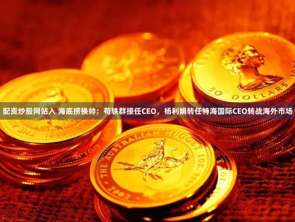 配资炒股网站入 海底捞换帅：苟轶群接任CEO，杨利娟转任特海国际CEO转战海外市场