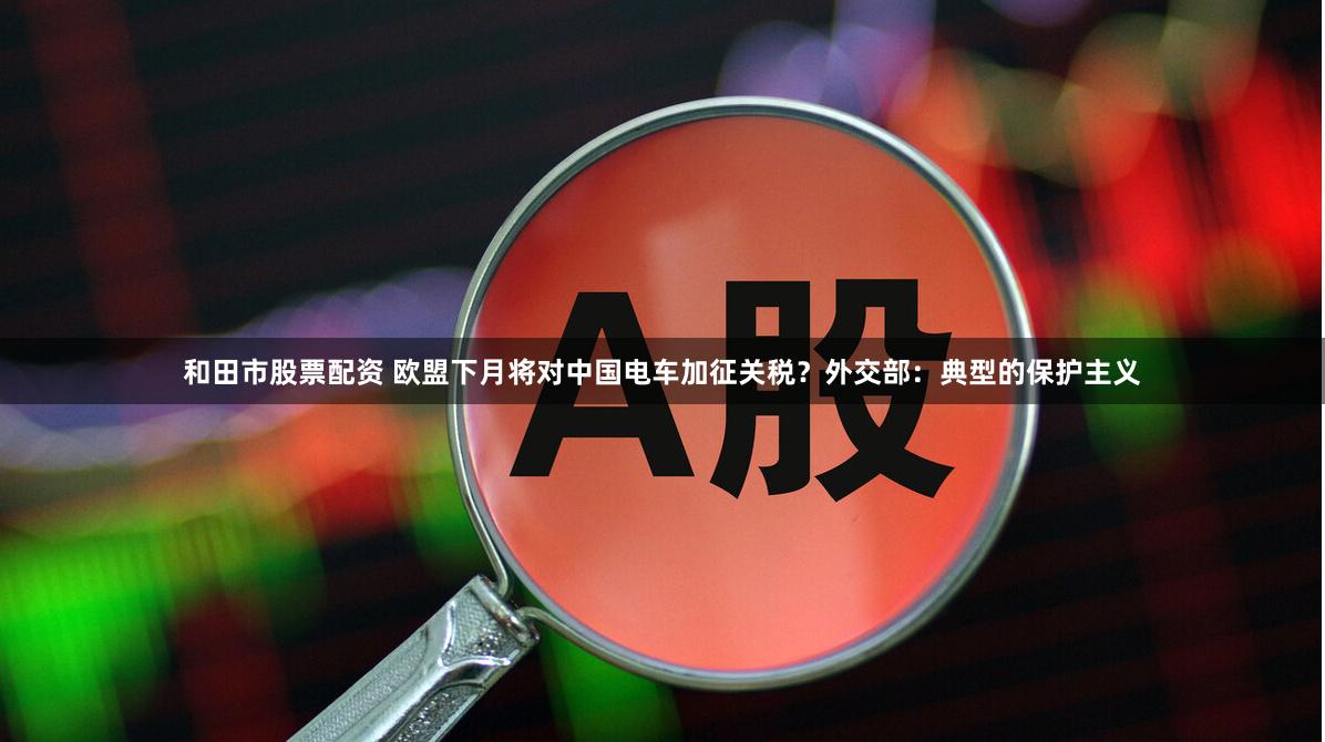 和田市股票配资 欧盟下月将对中国电车加征关税？外交部：典型的保护主义