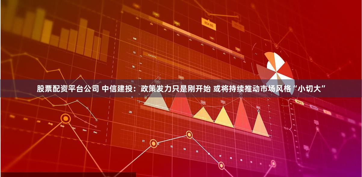 股票配资平台公司 中信建投：政策发力只是刚开始 或将持续推动市场风格“小切大”