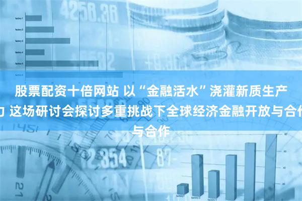 股票配资十倍网站 以“金融活水”浇灌新质生产力 这场研讨会探讨多重挑战下全球经济金融开放与合作
