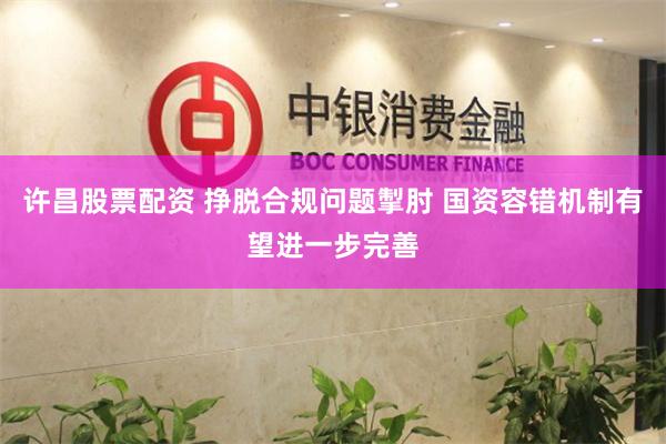 许昌股票配资 挣脱合规问题掣肘 国资容错机制有望进一步完善