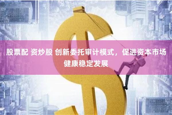 股票配 资炒股 创新委托审计模式，促进资本市场健康稳定发展