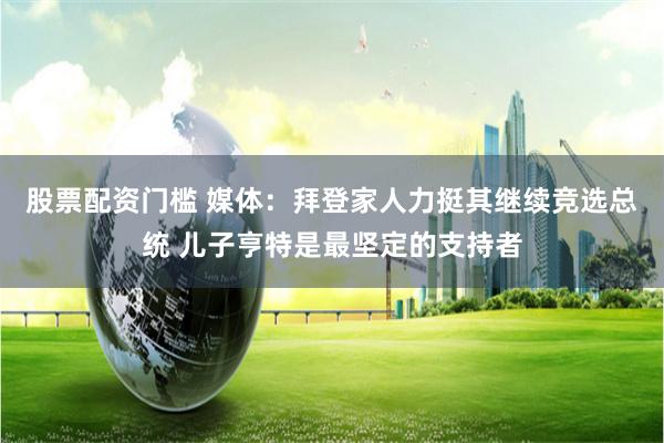 股票配资门槛 媒体：拜登家人力挺其继续竞选总统 儿子亨特是最坚定的支持者