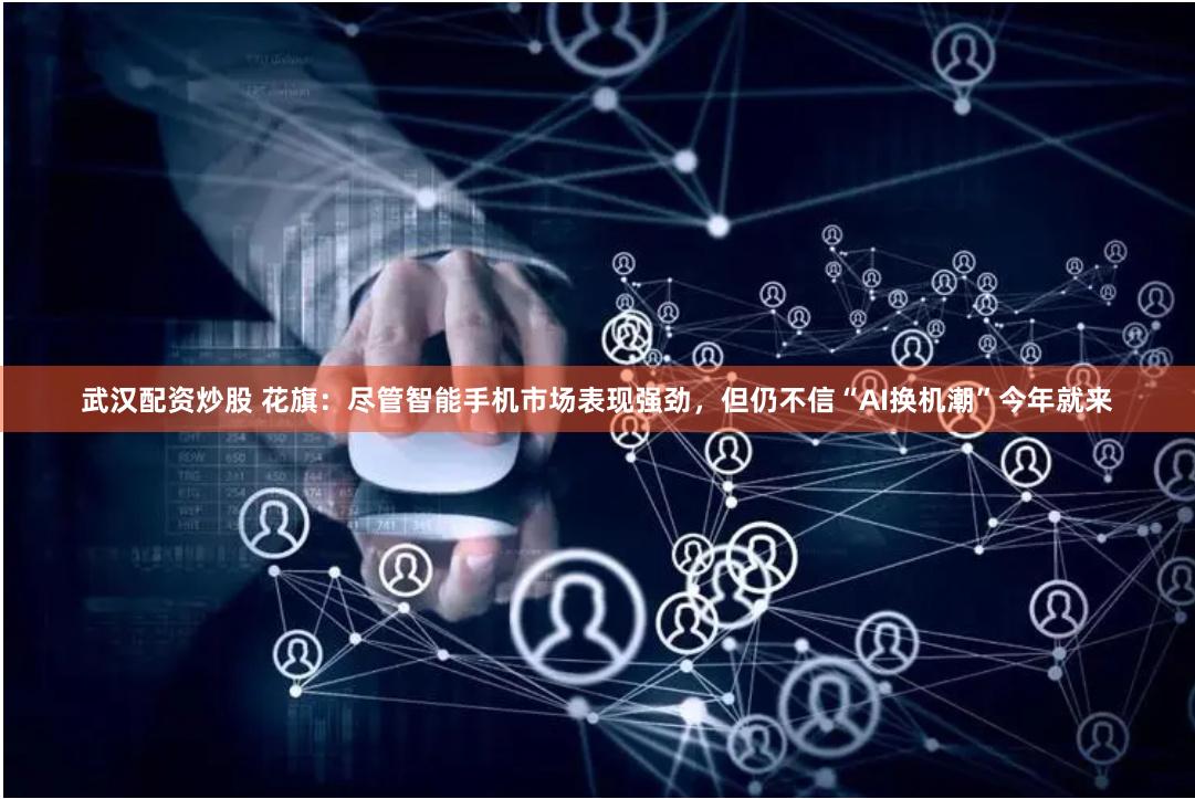 武汉配资炒股 花旗：尽管智能手机市场表现强劲，但仍不信“AI换机潮”今年就来