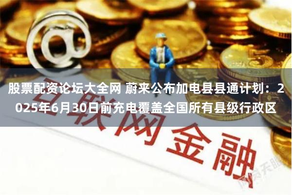 股票配资论坛大全网 蔚来公布加电县县通计划：2025年6月30日前充电覆盖全国所有县级行政区