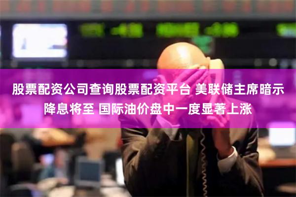 股票配资公司查询股票配资平台 美联储主席暗示降息将至 国际油价盘中一度显著上涨