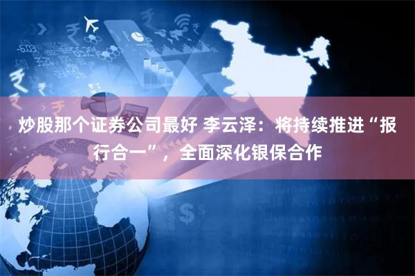 炒股那个证券公司最好 李云泽：将持续推进“报行合一”，全面深化银保合作