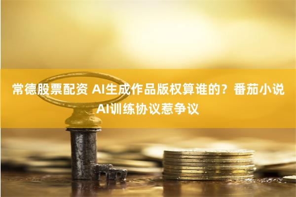 常德股票配资 AI生成作品版权算谁的？番茄小说AI训练协议惹争议