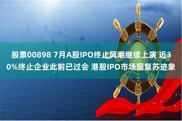 股票00898 7月A股IPO终止风潮继续上演 近30%终止企业此前已过会 港股IPO市场现复苏迹象