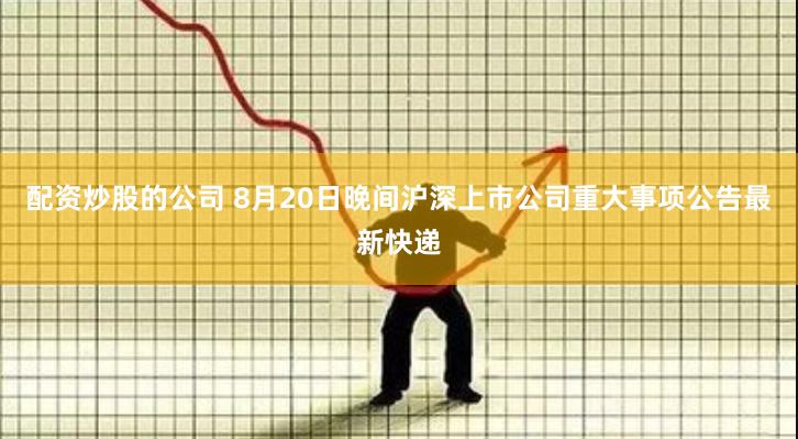 配资炒股的公司 8月20日晚间沪深上市公司重大事项公告最新快递