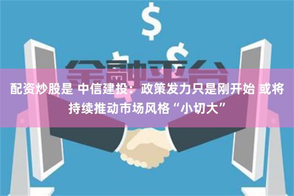 配资炒股是 中信建投：政策发力只是刚开始 或将持续推动市场风格“小切大”