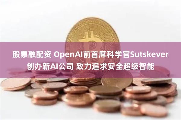 股票融配资 OpenAI前首席科学官Sutskever创办新AI公司 致力追求安全超级智能