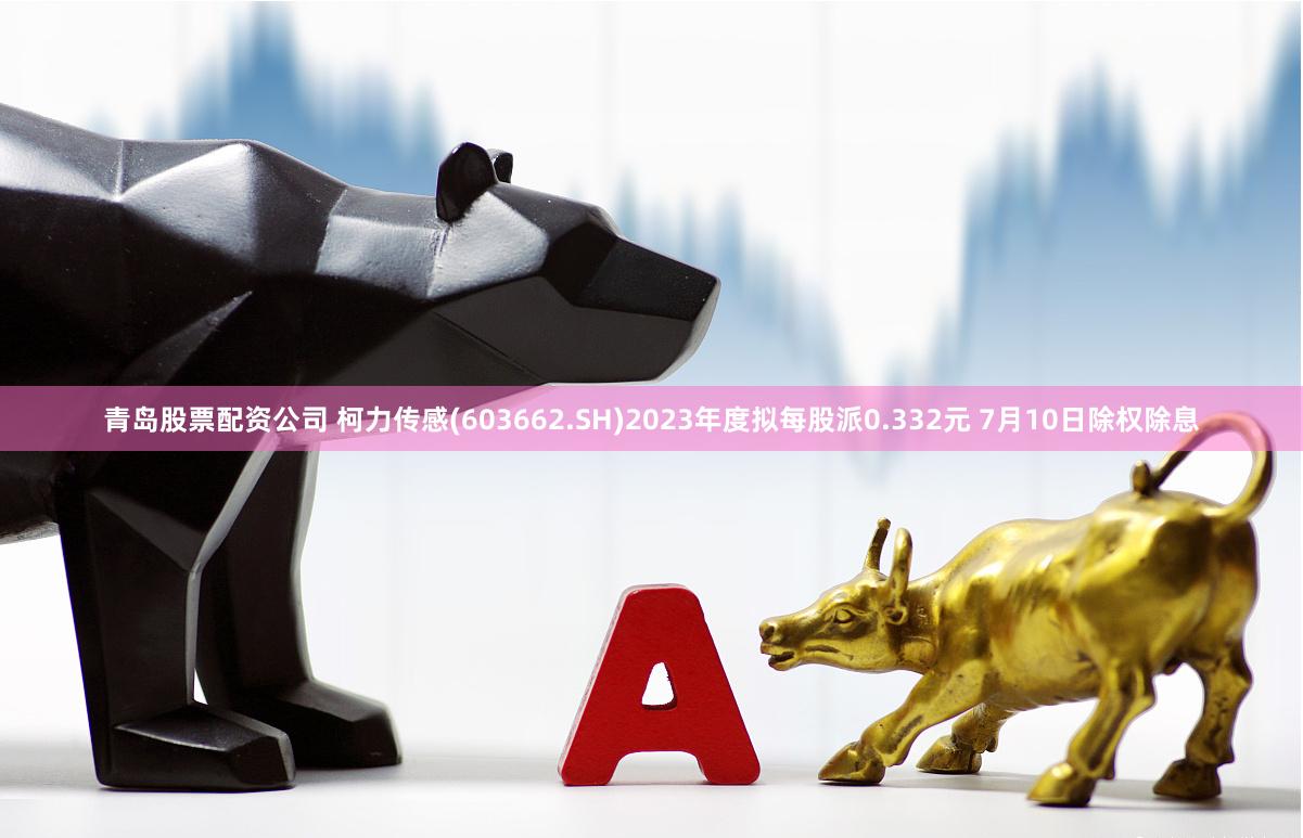 青岛股票配资公司 柯力传感(603662.SH)2023年度拟每股派0.332元 7月10日除权除息
