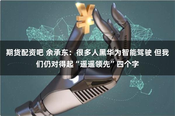期货配资吧 余承东：很多人黑华为智能驾驶 但我们仍对得起“遥遥领先”四个字