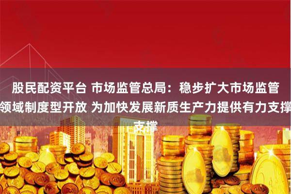 股民配资平台 市场监管总局：稳步扩大市场监管领域制度型开放 为加快发展新质生产力提供有力支撑
