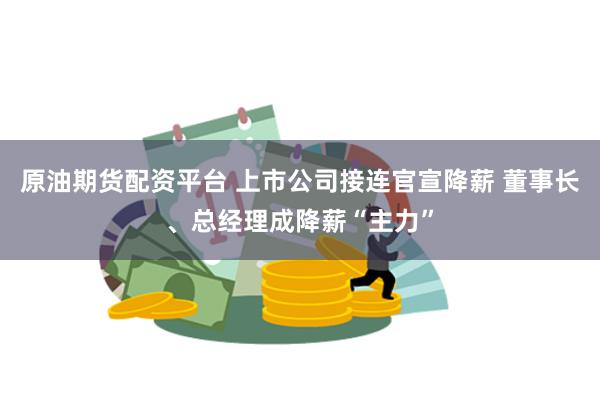 原油期货配资平台 上市公司接连官宣降薪 董事长、总经理成降薪“主力”