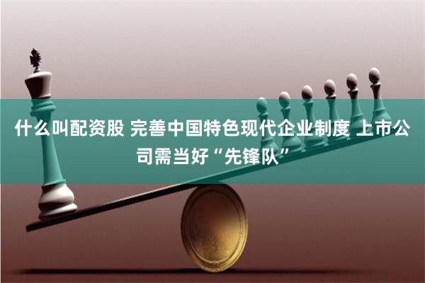 什么叫配资股 完善中国特色现代企业制度 上市公司需当好“先锋队”