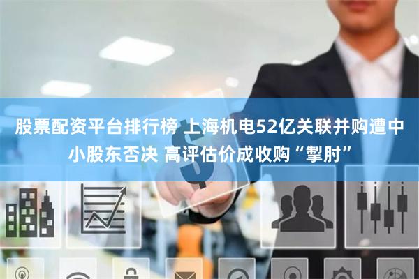 股票配资平台排行榜 上海机电52亿关联并购遭中小股东否决 高评估价成收购“掣肘”