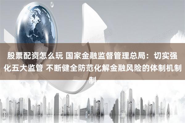 股票配资怎么玩 国家金融监督管理总局：切实强化五大监管 不断健全防范化解金融风险的体制机制