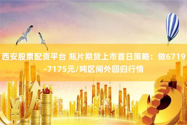 西安股票配资平台 瓶片期货上市首日策略：做6719-7175元/吨区间外回归行情