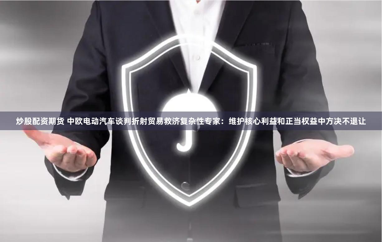 炒股配资期货 中欧电动汽车谈判折射贸易救济复杂性专家：维护核心利益和正当权益中方决不退让