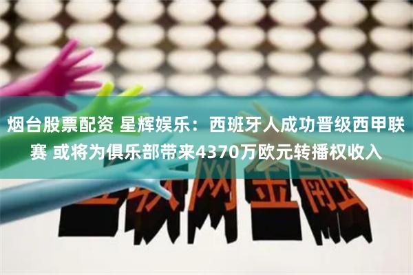 烟台股票配资 星辉娱乐：西班牙人成功晋级西甲联赛 或将为俱乐部带来4370万欧元转播权收入