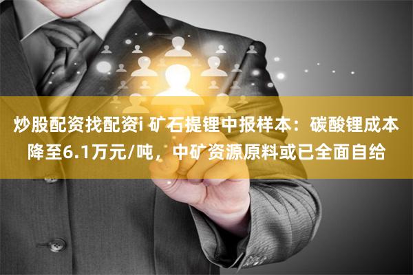 炒股配资找配资i 矿石提锂中报样本：碳酸锂成本降至6.1万元/吨，中矿资源原料或已全面自给