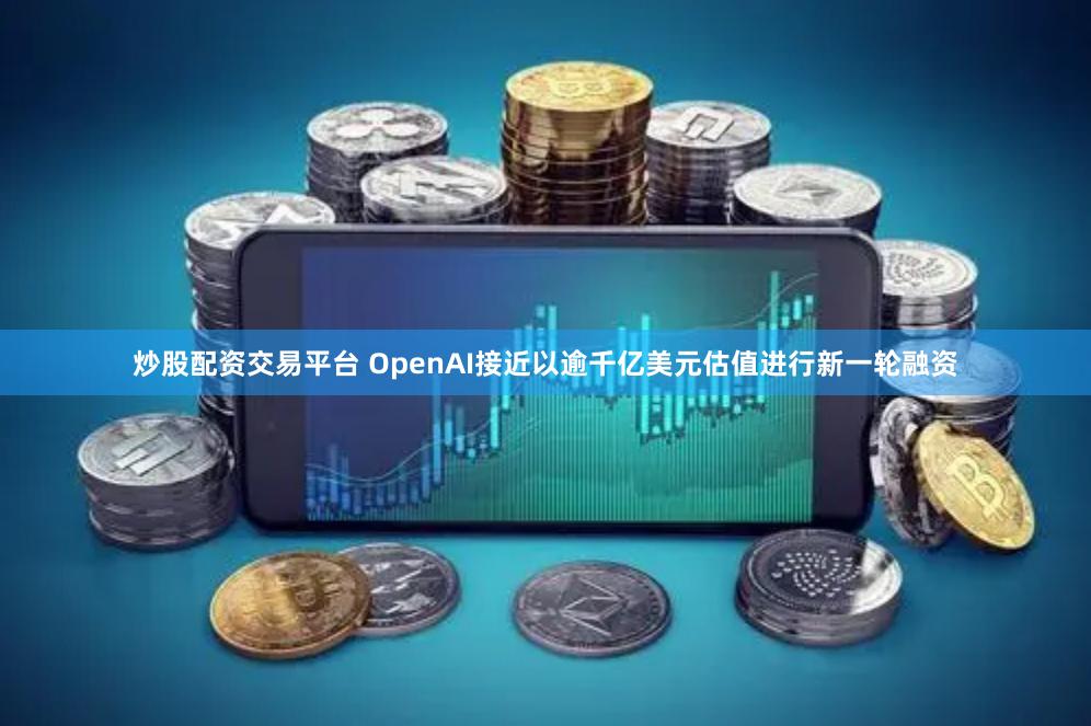 炒股配资交易平台 OpenAI接近以逾千亿美元估值进行新一轮融资