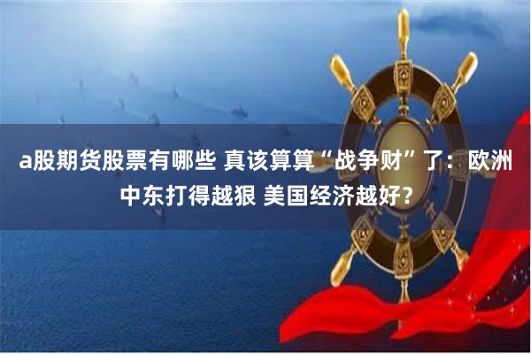 a股期货股票有哪些 真该算算“战争财”了：欧洲中东打得越狠 美国经济越好？