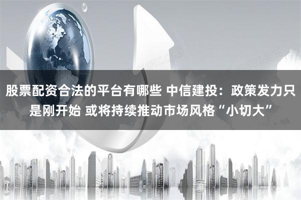 股票配资合法的平台有哪些 中信建投：政策发力只是刚开始 或将持续推动市场风格“小切大”