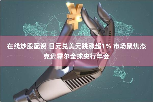 在线炒股配资 日元兑美元跳涨超1% 市场聚焦杰克逊霍尔全球央行年会