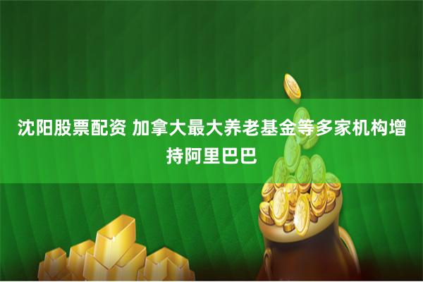 沈阳股票配资 加拿大最大养老基金等多家机构增持阿里巴巴
