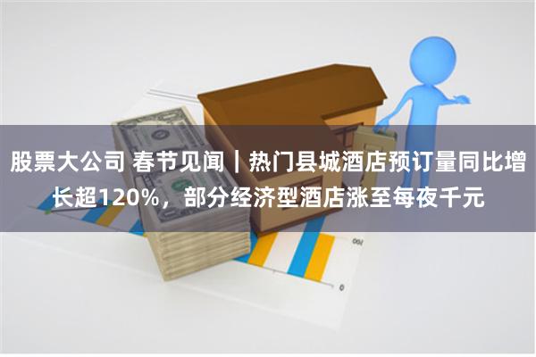 股票大公司 春节见闻｜热门县城酒店预订量同比增长超120%，部分经济型酒店涨至每夜千元