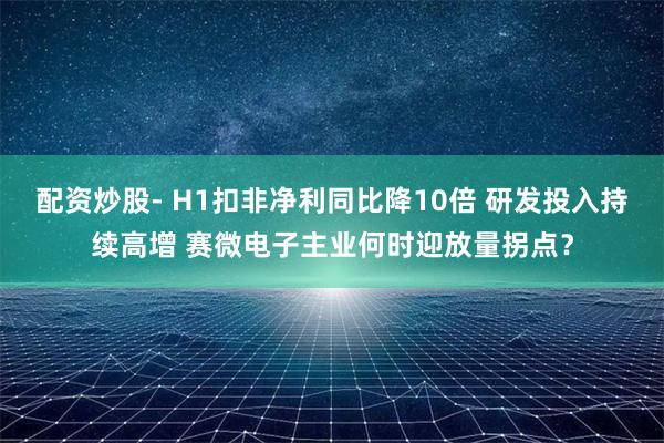 配资炒股- H1扣非净利同比降10倍 研发投入持续高增 赛微电子主业何时迎放量拐点？