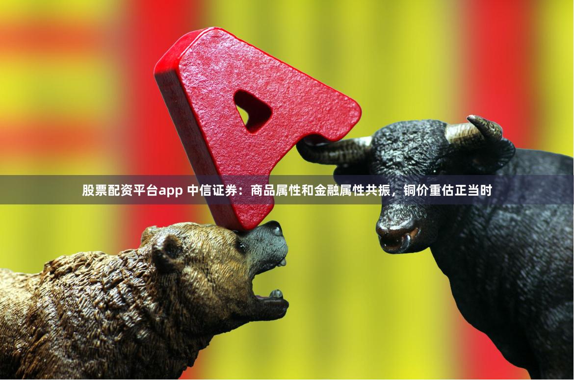 股票配资平台app 中信证券：商品属性和金融属性共振，铜价重估正当时