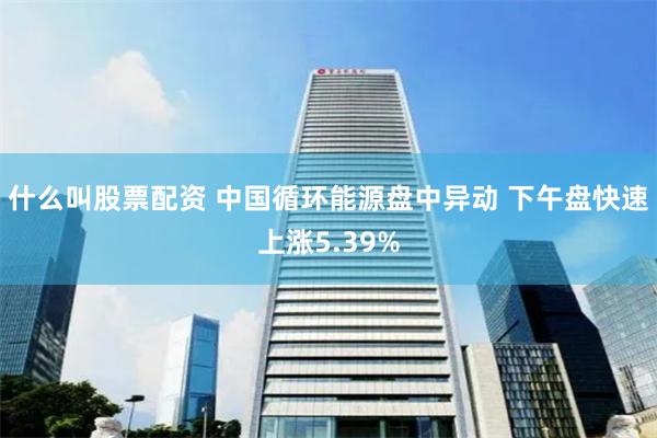 什么叫股票配资 中国循环能源盘中异动 下午盘快速上涨5.39%