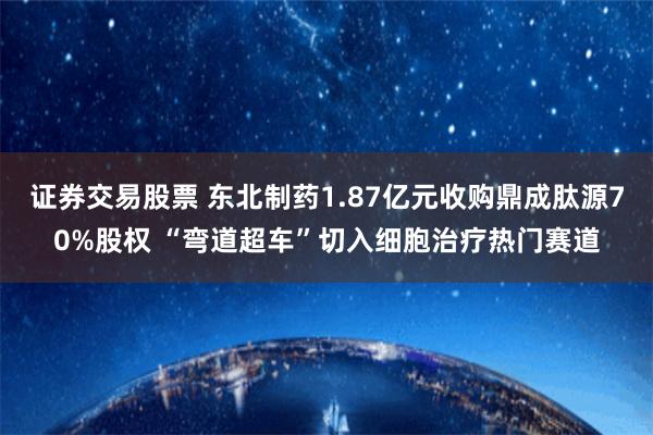 证券交易股票 东北制药1.87亿元收购鼎成肽源70%股权 “弯道超车”切入细胞治疗热门赛道