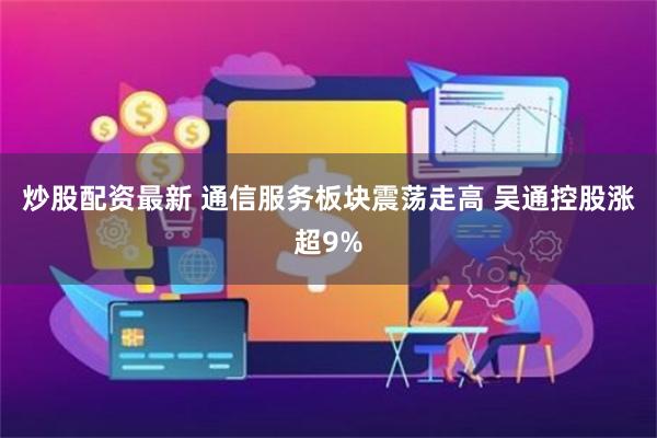 炒股配资最新 通信服务板块震荡走高 吴通控股涨超9%