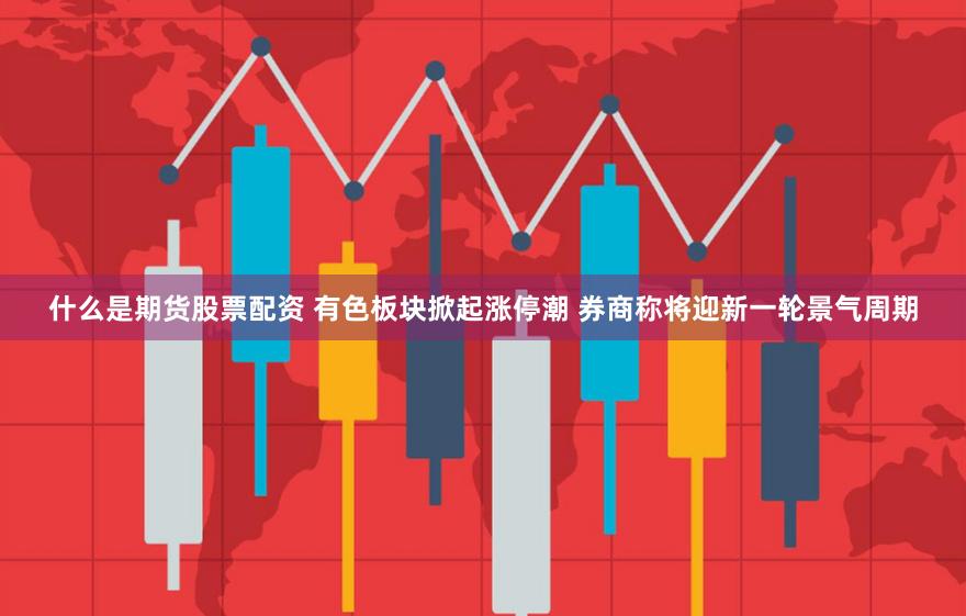 什么是期货股票配资 有色板块掀起涨停潮 券商称将迎新一轮景气周期