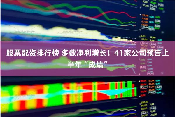 股票配资排行榜 多数净利增长！41家公司预告上半年“成绩”