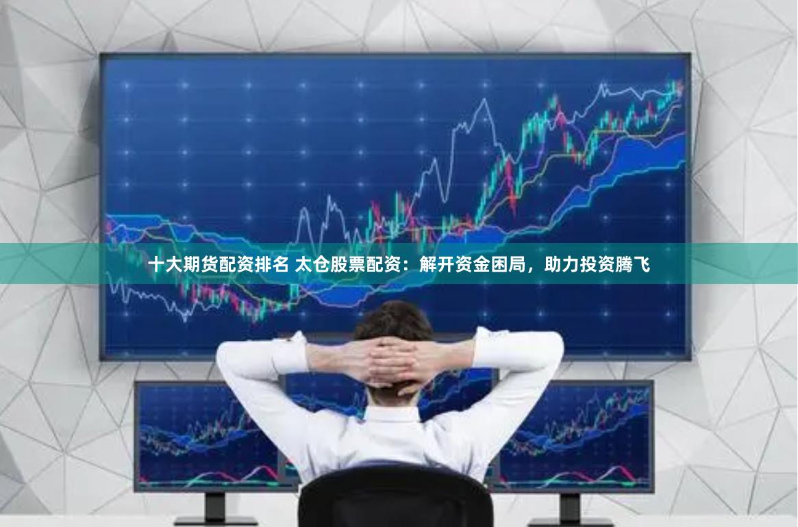 十大期货配资排名 太仓股票配资：解开资金困局，助力投资腾飞
